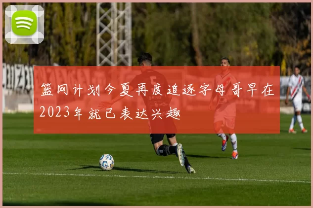 篮网计划今夏再度追逐字母哥早在2023年就已表达兴趣