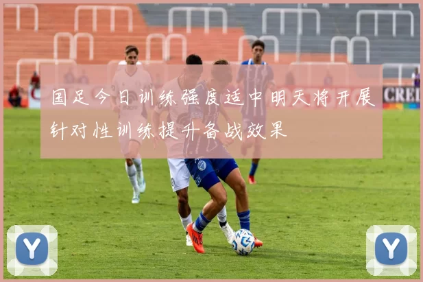 国足今日训练强度适中明天将开展针对性训练提升备战效果