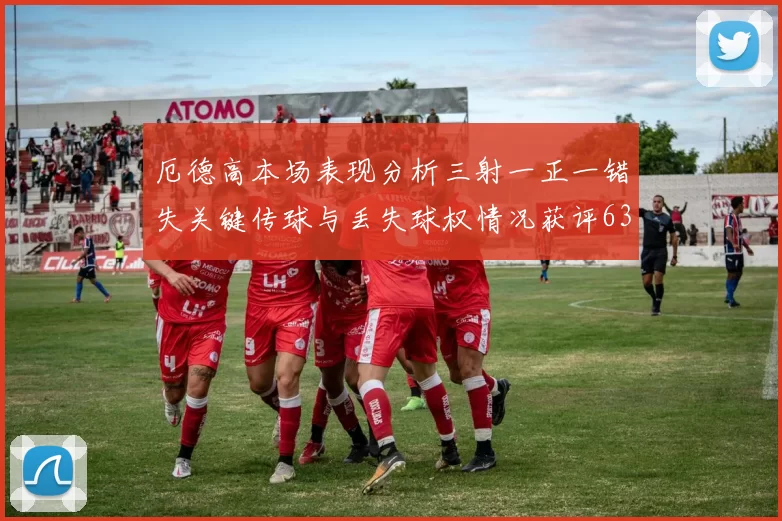 厄德高本场表现分析三射一正一错失关键传球与丢失球权情况获评63分