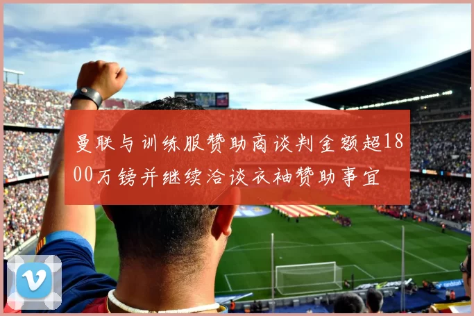 曼联与训练服赞助商谈判金额超1800万镑并继续洽谈衣袖赞助事宜