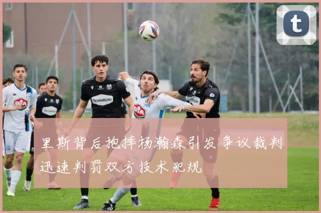 里斯背后抱摔杨瀚森引发争议裁判迅速判罚双方技术犯规