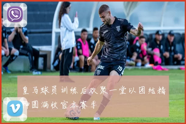 皇马球员训练后欢聚一堂以团结精神圆满收官本赛季