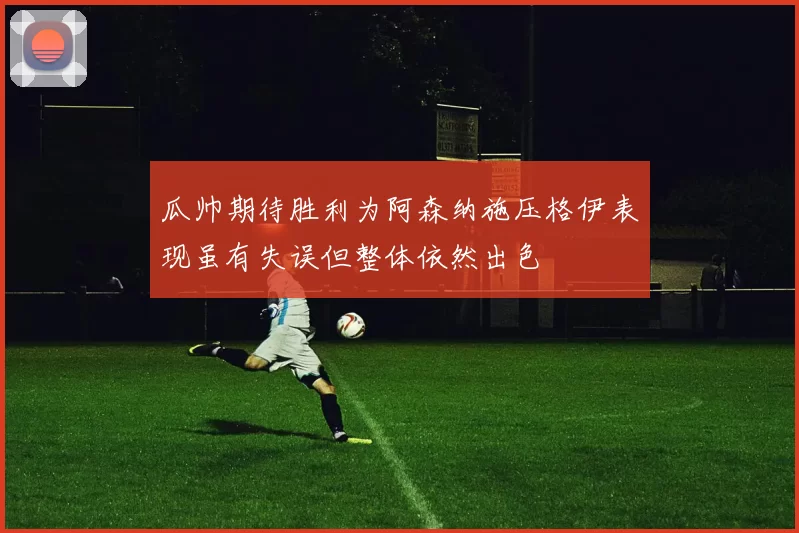 瓜帅期待胜利为阿森纳施压格伊表现虽有失误但整体依然出色