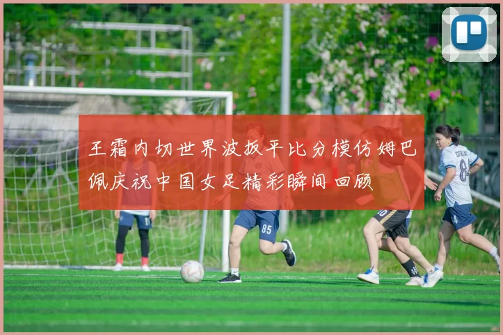 王霜内切世界波扳平比分模仿姆巴佩庆祝中国女足精彩瞬间回顾