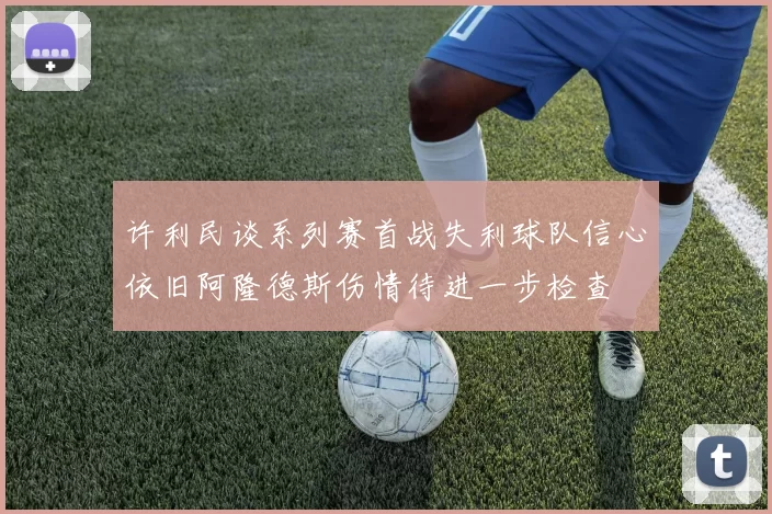 许利民谈系列赛首战失利球队信心依旧阿隆德斯伤情待进一步检查