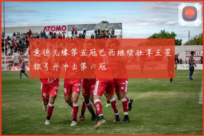 意德无缘第五冠巴西继续独享五星称号并冲击第六冠