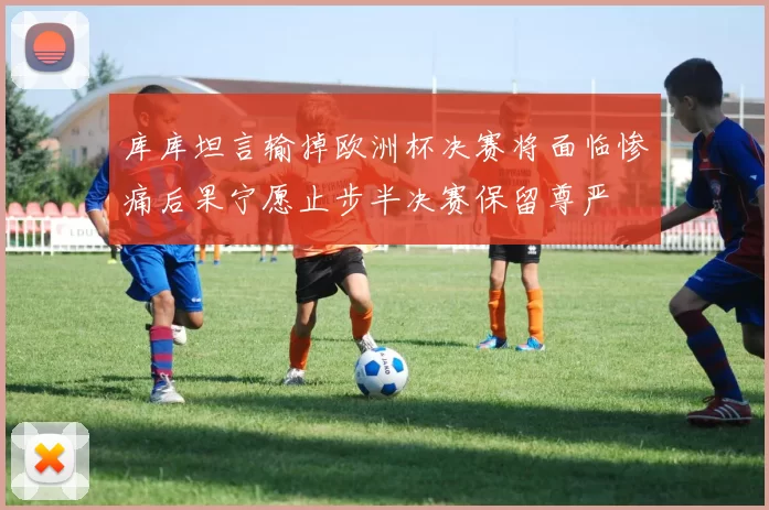 库库坦言输掉欧洲杯决赛将面临惨痛后果宁愿止步半决赛保留尊严