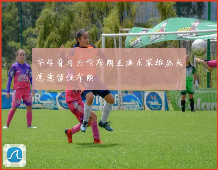 字母哥与杰伦布朗互换东家雄鹿或愿意留住布朗