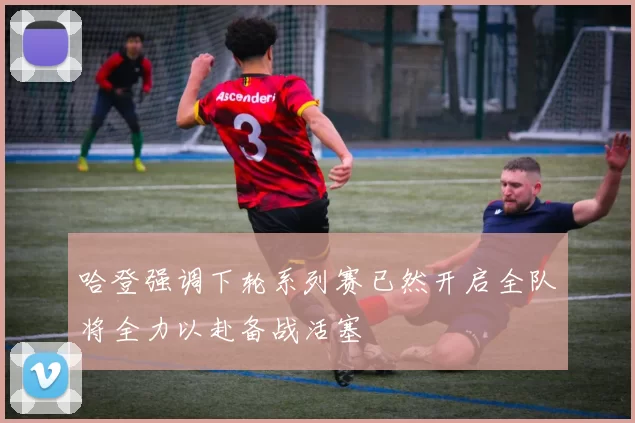 哈登强调下轮系列赛已然开启全队将全力以赴备战活塞