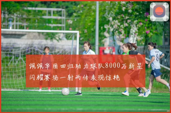 佩佩华丽回归助力球队8000万新星闪耀赛场一射两传表现惊艳