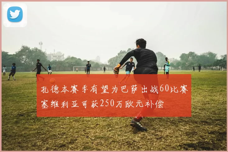 孔德本赛季有望为巴萨出战60比赛塞维利亚可获250万欧元补偿