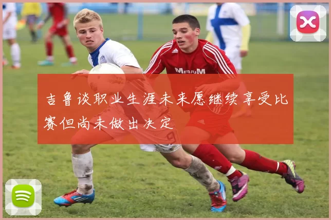 吉鲁谈职业生涯未来愿继续享受比赛但尚未做出决定