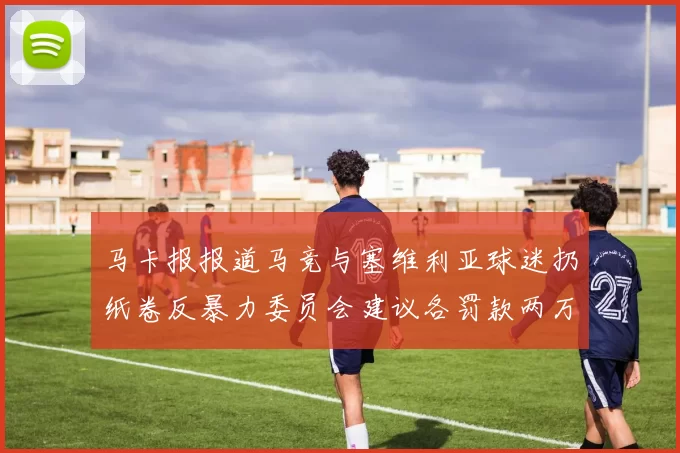 马卡报报道马竞与塞维利亚球迷扔纸卷反暴力委员会建议各罚款两万欧元