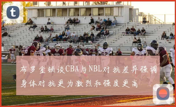 布罗金顿谈CBA与NBL对抗差异强调身体对抗更为激烈和强度更高