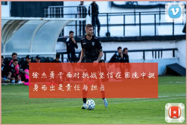 徐杰勇于面对挑战坚信在困境中挺身而出是责任与担当