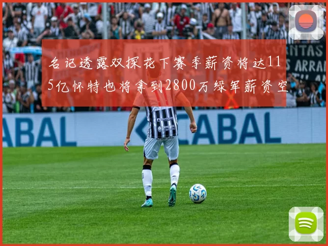 名记透露双探花下赛季薪资将达115亿怀特也将拿到2800万绿军薪资空间依旧紧张