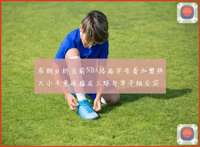 布朗分析当前NBA格局字母哥加盟热火小卡重返猛龙三球与华子组合实力强劲
